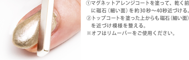 ①マグネットアレンジコートを塗って、乾く前に磁石（細い面）を約30秒～40秒近づける。②トップコートを塗った上からも磁石（細い面）を近づけ模様を整える。※オフはリムーバーをご使用ください。